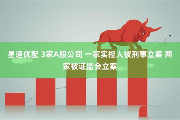 星速优配 3家A股公司 一家实控人被刑事立案 两家被证监会立案