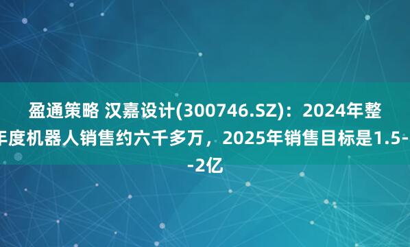 盈通策略 汉嘉设计(300746.SZ)：2024年整个年度机器人销售约六千多万，2025年销售目标是1.5-2亿