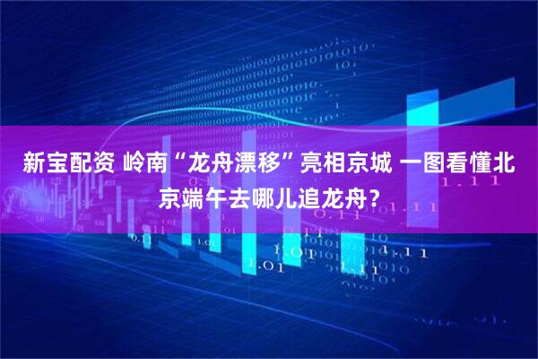 新宝配资 岭南“龙舟漂移”亮相京城 一图看懂北京端午去哪儿追龙舟？