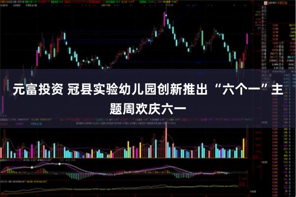 元富投资 冠县实验幼儿园创新推出 “六个一”主题周欢庆六一