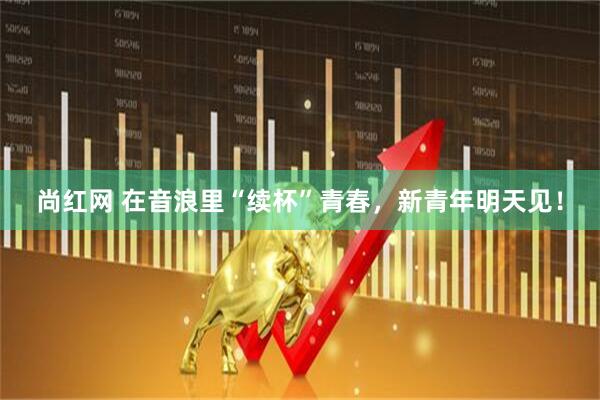 尚红网 在音浪里“续杯”青春，新青年明天见！