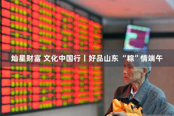 灿星财富 文化中国行丨好品山东 “粽”情端午