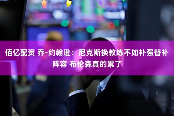 佰亿配资 乔-约翰逊：尼克斯换教练不如补强替补阵容 布伦森真的累了