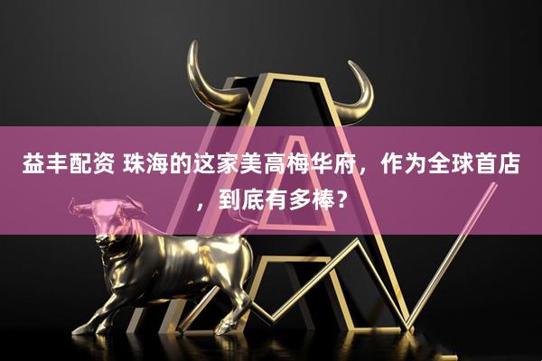 益丰配资 珠海的这家美高梅华府，作为全球首店，到底有多棒？