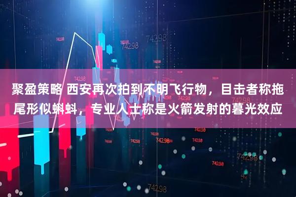 聚盈策略 西安再次拍到不明飞行物，目击者称拖尾形似蝌蚪，专业人士称是火箭发射的暮光效应