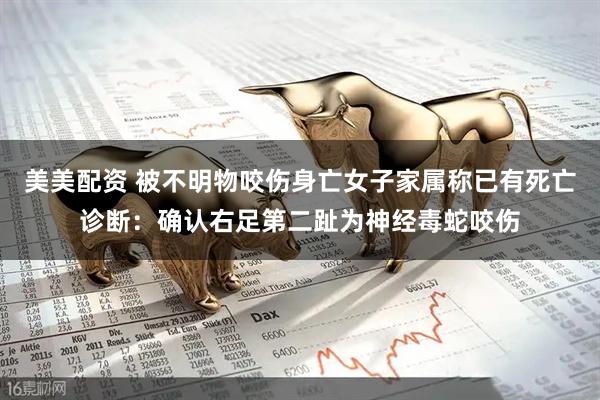 美美配资 被不明物咬伤身亡女子家属称已有死亡诊断：确认右足第二趾为神经毒蛇咬伤