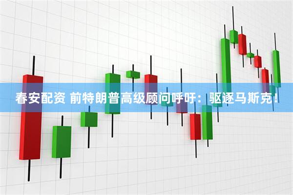 春安配资 前特朗普高级顾问呼吁：驱逐马斯克！