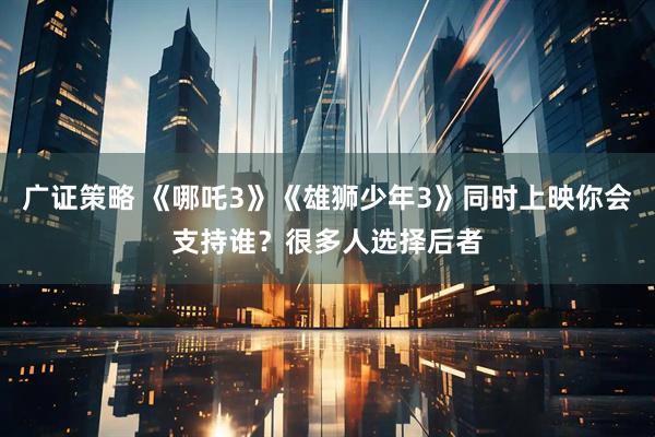 广证策略 《哪吒3》《雄狮少年3》同时上映你会支持谁？很多人选择后者