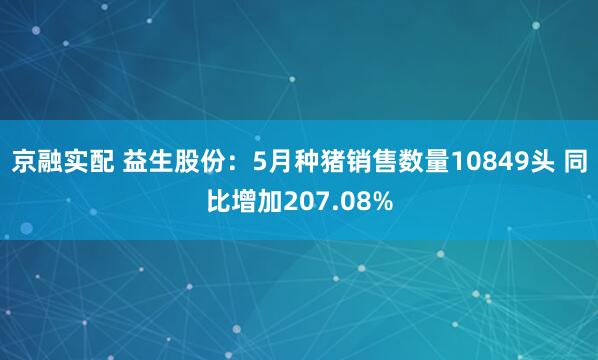 京融实配 益生股份：5月种猪销售数量10849头 同比增加207.08%