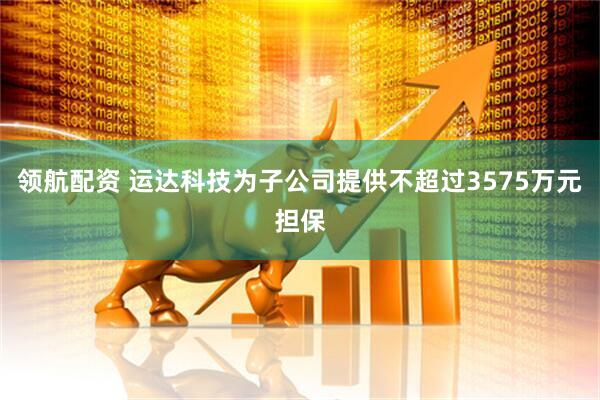 领航配资 运达科技为子公司提供不超过3575万元担保