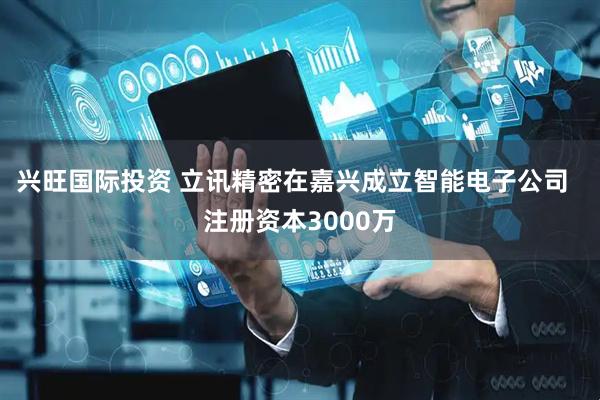 兴旺国际投资 立讯精密在嘉兴成立智能电子公司  注册资本3000万