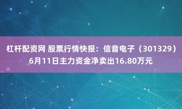 杠杆配资网 股票行情快报：信音电子（301329）6月11日主力资金净卖出16.80万元