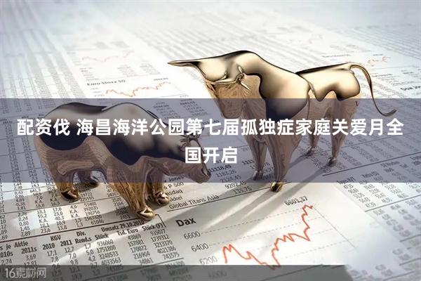 配资伐 海昌海洋公园第七届孤独症家庭关爱月全国开启