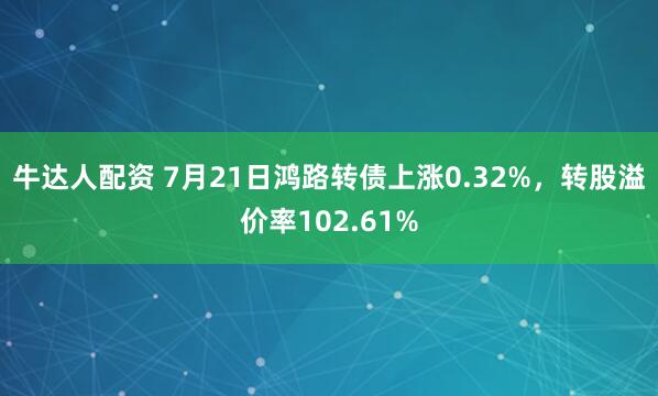 牛达人配资 7月21日鸿路转债上涨0.32%，转股溢价率102.61%