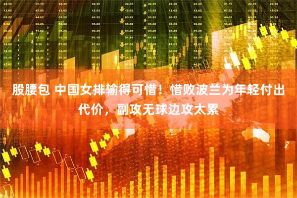 股腰包 中国女排输得可惜！惜败波兰为年轻付出代价，副攻无球边攻太累