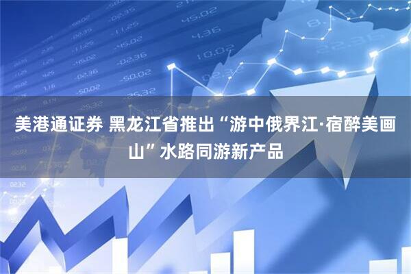 美港通证券 黑龙江省推出“游中俄界江·宿醉美画山”水路同游新产品