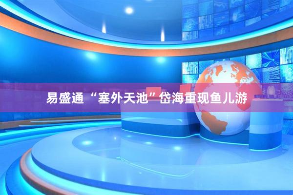 易盛通 “塞外天池”岱海重现鱼儿游