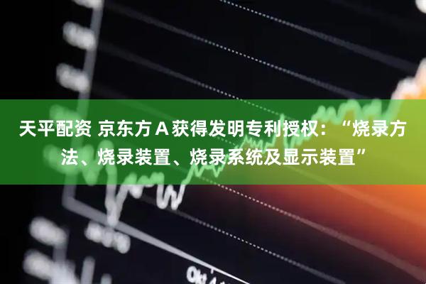 天平配资 京东方Ａ获得发明专利授权：“烧录方法、烧录装置、烧录系统及显示装置”