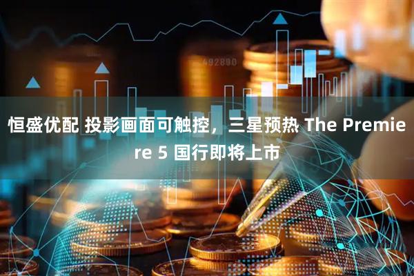 恒盛优配 投影画面可触控，三星预热 The Premiere 5 国行即将上市