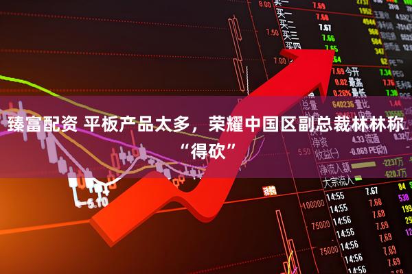 臻富配资 平板产品太多，荣耀中国区副总裁林林称“得砍”