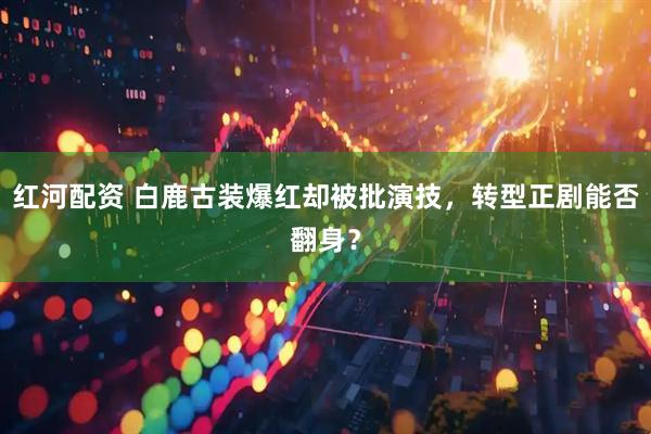 红河配资 白鹿古装爆红却被批演技，转型正剧能否翻身？