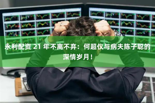 永利配资 21 年不离不弃：何超仪与病夫陈子聪的深情岁月！