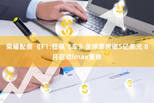 荣耀配资 《F1:狂飙飞车》全球票房破5亿美元 8月启动imax重映