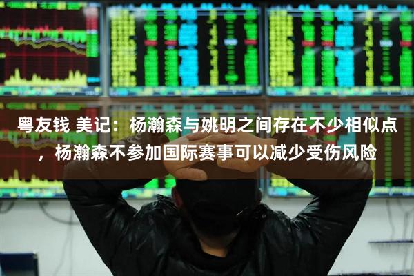 粤友钱 美记：杨瀚森与姚明之间存在不少相似点，杨瀚森不参加国际赛事可以减少受伤风险