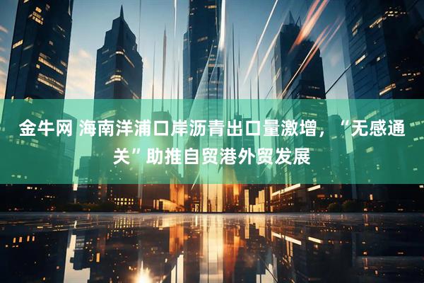 金牛网 海南洋浦口岸沥青出口量激增，“无感通关”助推自贸港外贸发展