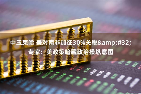 中玉束哈 美对南非加征30%关税&#32;专家：美政策暗藏政治操纵意图