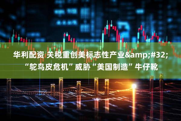 华利配资 关税重创美标志性产业&#32;“鸵鸟皮危机”威胁“美国制造”牛仔靴