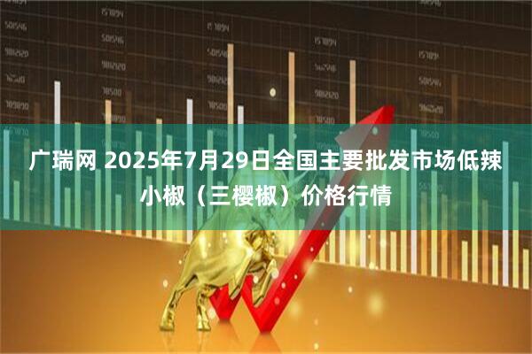 广瑞网 2025年7月29日全国主要批发市场低辣小椒（三樱椒）价格行情