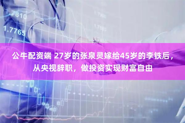 公牛配资端 27岁的张泉灵嫁给45岁的李铁后，从央视辞职，做投资实现财富自由