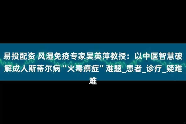 易投配资 风湿免疫专家吴英萍教授：以中医智慧破解成人斯蒂尔病“火毒痹症”难题_患者_诊疗_疑难