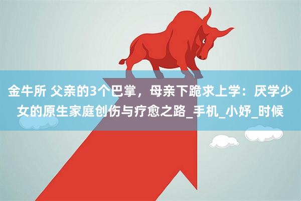 金牛所 父亲的3个巴掌，母亲下跪求上学：厌学少女的原生家庭创伤与疗愈之路_手机_小妤_时候