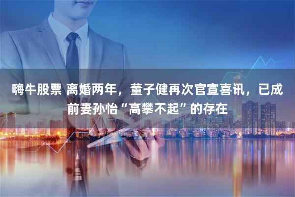 嗨牛股票 离婚两年，董子健再次官宣喜讯，已成前妻孙怡“高攀不起”的存在