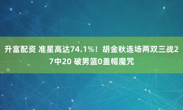 升富配资 准星高达74.1%！胡金秋连场两双三战27中20 破男篮0盖帽魔咒