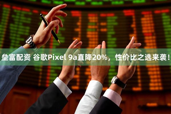 垒富配资 谷歌Pixel 9a直降20%，性价比之选来袭！