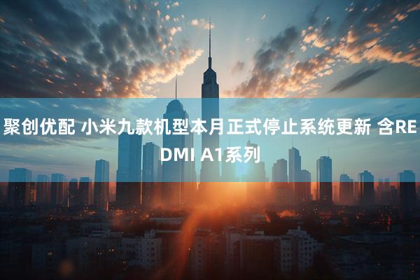 聚创优配 小米九款机型本月正式停止系统更新 含REDMI A1系列