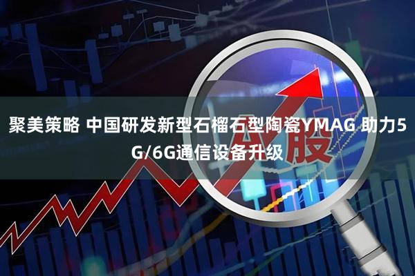 聚美策略 中国研发新型石榴石型陶瓷YMAG 助力5G/6G通信设备升级