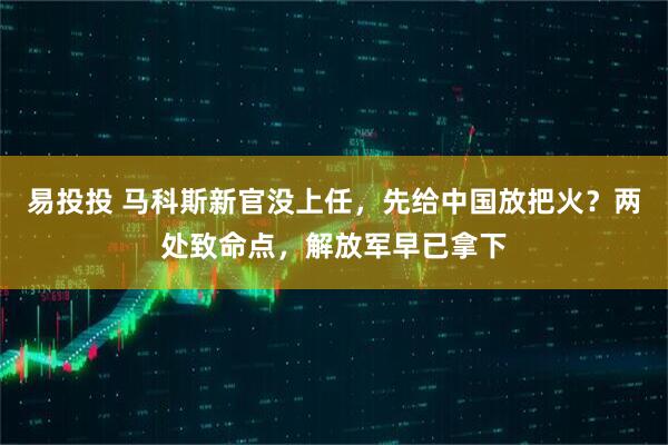 易投投 马科斯新官没上任，先给中国放把火？两处致命点，解放军早已拿下