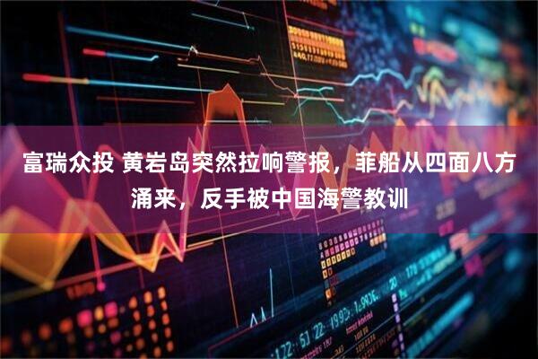 富瑞众投 黄岩岛突然拉响警报，菲船从四面八方涌来，反手被中国海警教训