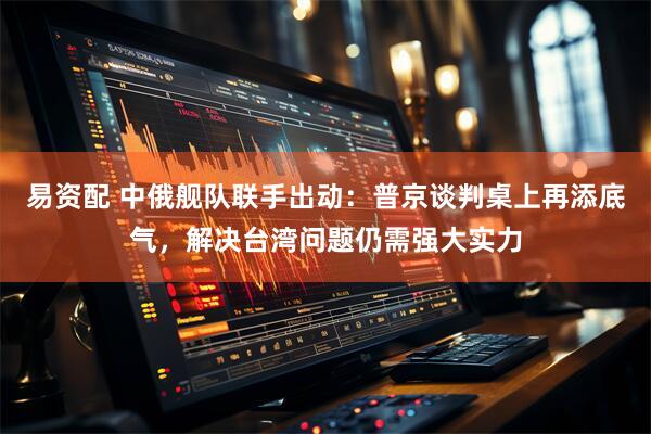 易资配 中俄舰队联手出动：普京谈判桌上再添底气，解决台湾问题仍需强大实力