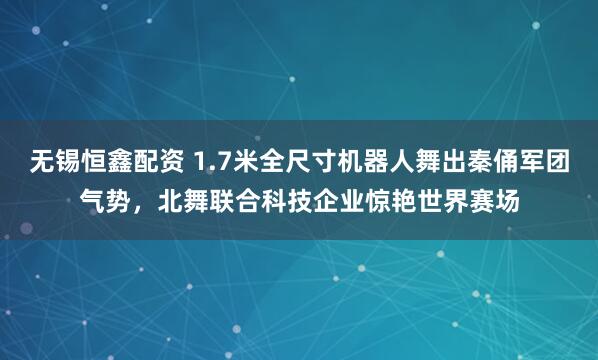 无锡恒鑫配资 1.7米全尺寸机器人舞出秦俑军团气势，北舞联合科技企业惊艳世界赛场