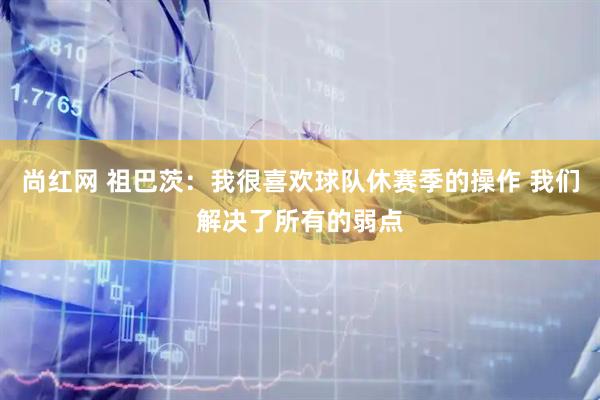 尚红网 祖巴茨：我很喜欢球队休赛季的操作 我们解决了所有的弱点