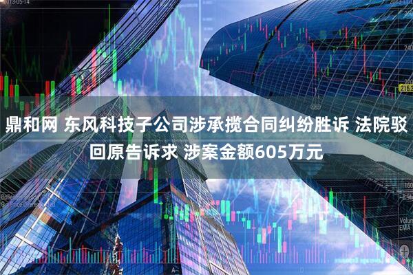 鼎和网 东风科技子公司涉承揽合同纠纷胜诉 法院驳回原告诉求 涉案金额605万元