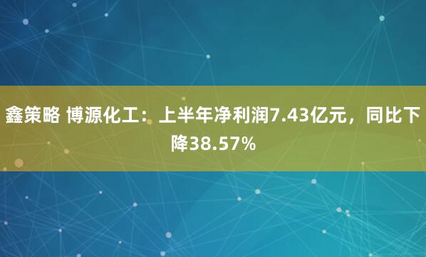鑫策略 博源化工：上半年净利润7.43亿元，同比下降38.57%