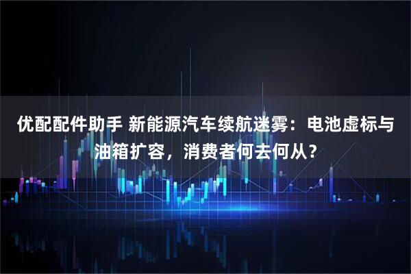 优配配件助手 新能源汽车续航迷雾：电池虚标与油箱扩容，消费者何去何从？