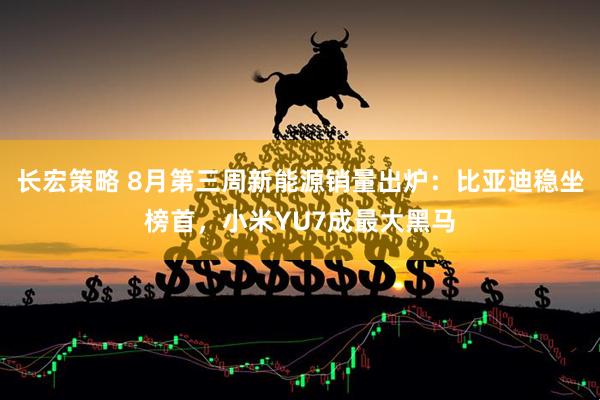 长宏策略 8月第三周新能源销量出炉：比亚迪稳坐榜首，小米YU7成最大黑马
