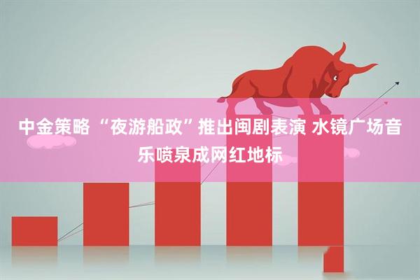 中金策略 “夜游船政”推出闽剧表演 水镜广场音乐喷泉成网红地标